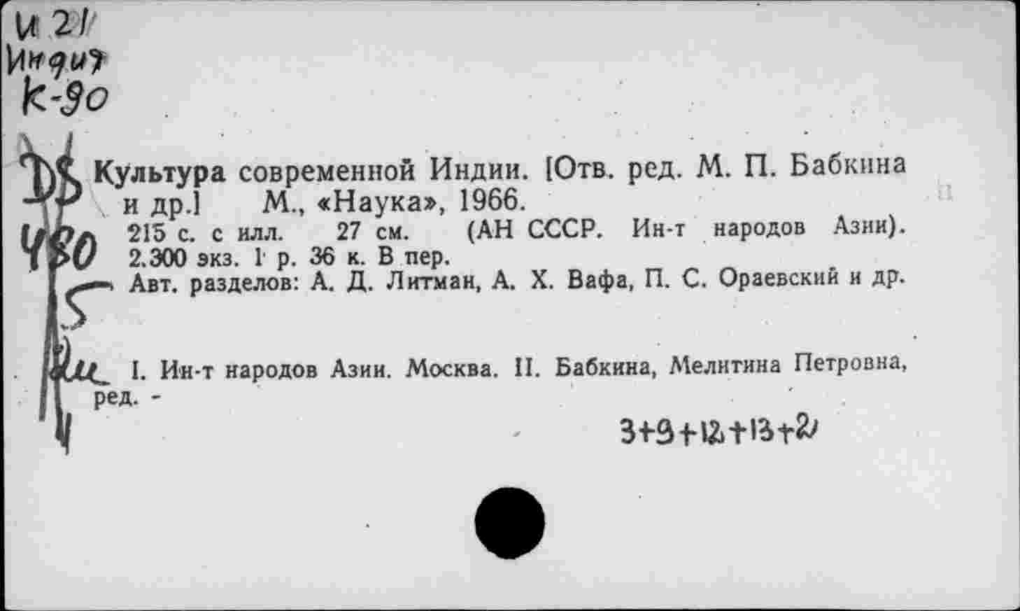 ﻿и 2/'
к -Зо
Культура современной Индии. [Отв. ред. М. П. Бабкина \ и др.] М., «Наука», 1966.
Л 215 с. с илл. 27 см. (АН СССР. Ин-т народов Азии).
V 2.ЭОО экз. Г р. 36 к. В пер.
Авт. разделов: А. Д. Литман, А. X. Вафа, П. С. Ораевский и др.
I. Ин-т народов Азии. Москва. II. Бабкина, Мелитина Петровна, ред. -